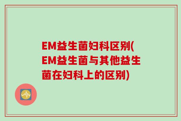 EM益生菌区别(EM益生菌与其他益生菌在上的区别)