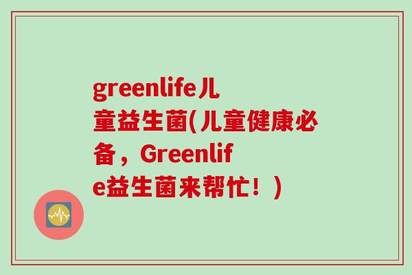 greenlife儿童益生菌(儿童健康必备，Greenlife益生菌来帮忙！)