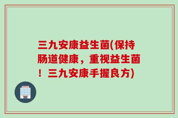 三九安康益生菌(保持肠道健康，重视益生菌！三九安康手握良方)