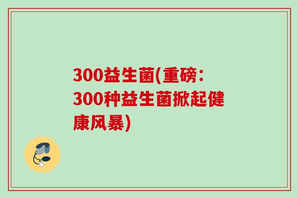 300益生菌(重磅:300种益生菌掀起健康风暴) 300益生菌(重磅:300种益生菌掀起健康风暴)