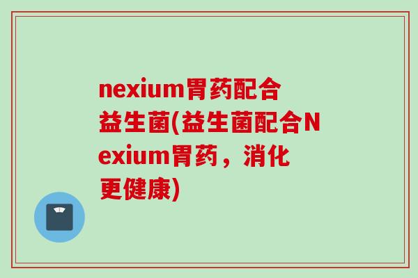 nexium胃药配合益生菌(益生菌配合Nexium胃药，消化更健康)