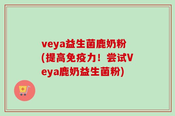 veya益生菌鹿奶粉(提高力！尝试Veya鹿奶益生菌粉)
