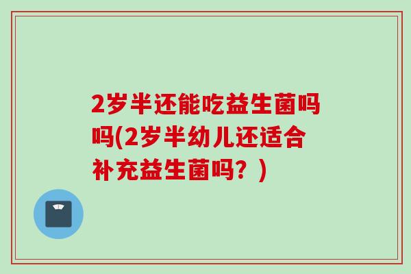 2岁半还能吃益生菌吗吗(2岁半幼儿还适合补充益生菌吗？)