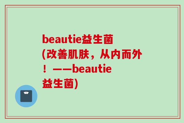 beautie益生菌(改善,从内而外!——beautie益生菌) beautie益生菌(改善,从内而外!——beautie益生菌)