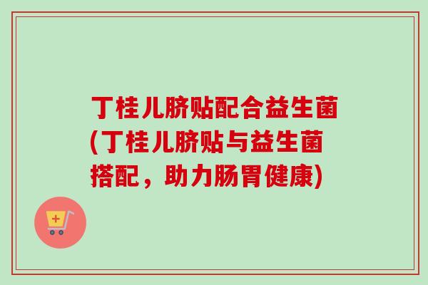 丁桂儿脐贴配合益生菌(丁桂儿脐贴与益生菌搭配，助力肠胃健康)