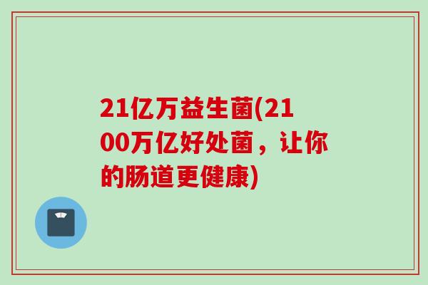 21亿万益生菌(2100万亿好处菌，让你的肠道更健康)