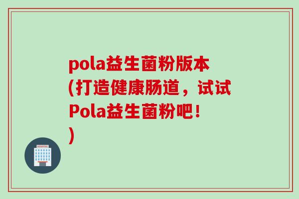 pola益生菌粉版本(打造健康肠道,试试Pola益生菌粉吧!) pola益生菌粉版本(打造健康肠道,试试Pola益生菌粉吧!)