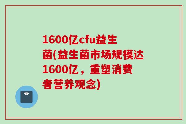 1600亿cfu益生菌(益生菌市场规模达1600亿，重塑消费者营养观念)