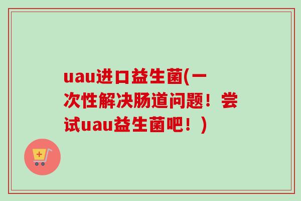 uau进口益生菌(一次性解决肠道问题!尝试uau益生菌吧!) uau进口益生菌(一次性解决肠道问题!尝试uau益生菌吧!)