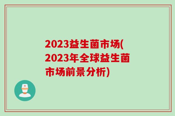 2023益生菌市场(2023年全球益生菌市场前景分析)