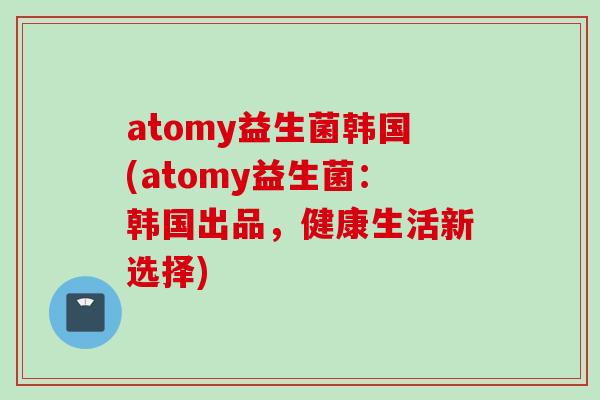 atomy益生菌韩国(atomy益生菌：韩国出品，健康生活新选择)