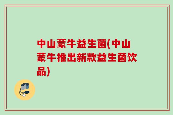 中山蒙牛益生菌(中山蒙牛推出新款益生菌饮品)