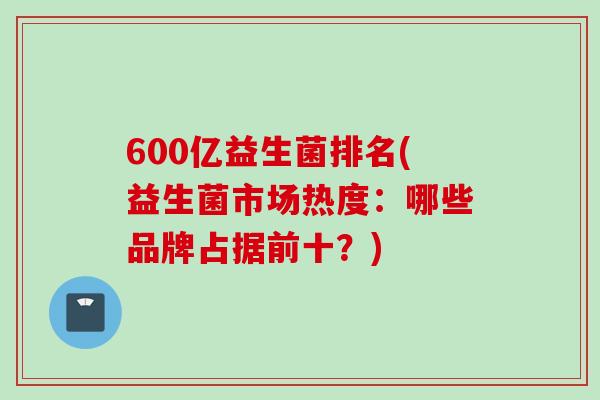 600亿益生菌排名(益生菌市场热度:哪些品牌占据前十?) 600亿益生菌排名(益生菌市场热度:哪些品牌占据前十?)