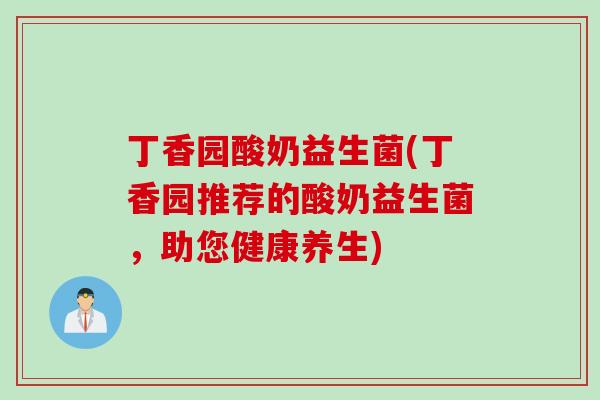 丁香园酸奶益生菌(丁香园推荐的酸奶益生菌，助您健康养生)