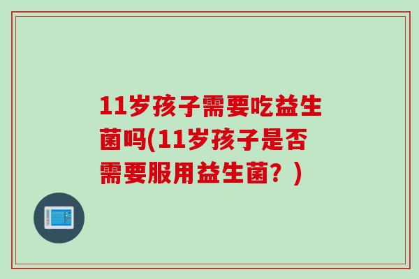 11岁孩子需要吃益生菌吗(11岁孩子是否需要服用益生菌?) 11岁孩子需要吃益生菌吗(11岁孩子是否需要服用益生菌?)