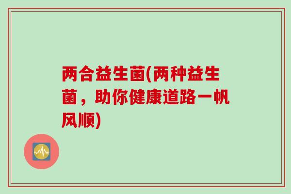 两合益生菌(两种益生菌,助你健康道路一帆风顺) 两合益生菌(两种益生菌,助你健康道路一帆风顺)