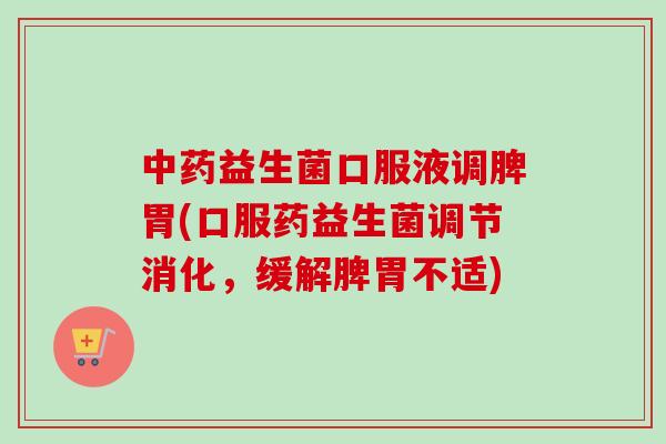 益生菌口服液调脾胃(口服药益生菌调节消化，缓解脾胃不适)