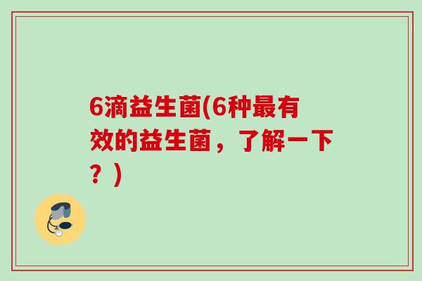 6滴益生菌(6种有效的益生菌,了解一下?) 6滴益生菌(6种有效的益生菌,了解一下?)