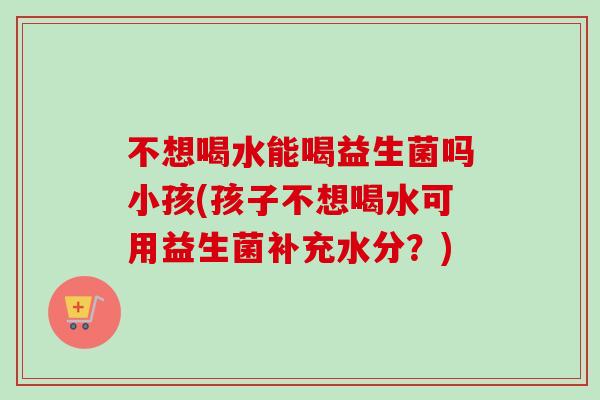 不想喝水能喝益生菌吗小孩(孩子不想喝水可用益生菌补充水分？)