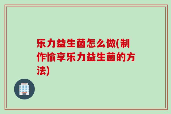 乐力益生菌怎么做(制作愉享乐力益生菌的方法) 乐力益生菌怎么做(制作愉享乐力益生菌的方法)