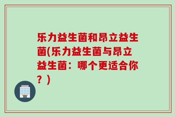 乐力益生菌和昂立益生菌(乐力益生菌与昂立益生菌：哪个更适合你？)