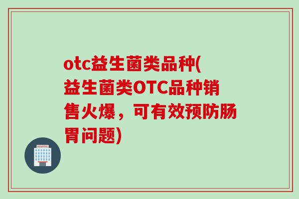 otc益生菌类品种(益生菌类OTC品种销售火爆，可有效肠胃问题)