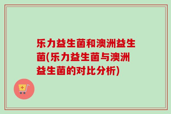 乐力益生菌和澳洲益生菌(乐力益生菌与澳洲益生菌的对比分析)