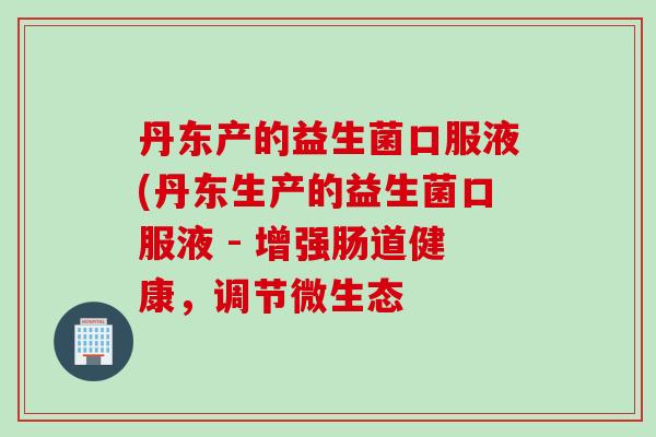 丹东产的益生菌口服液(丹东生产的益生菌口服液 - 增强肠道健康，调节微生态