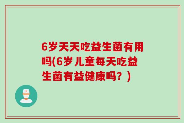 6岁天天吃益生菌有用吗(6岁儿童每天吃益生菌有益健康吗?) 6岁天天吃益生菌有用吗(6岁儿童每天吃益生菌有益健康吗?)