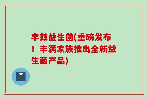 丰兹益生菌(重磅发布！丰满家族推出全新益生菌产品)