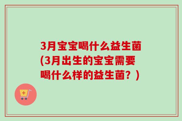 3月宝宝喝什么益生菌(3月出生的宝宝需要喝什么样的益生菌?) 3月宝宝喝什么益生菌(3月出生的宝宝需要喝什么样的益生菌?)