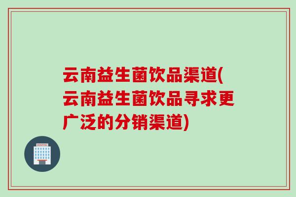 云南益生菌饮品渠道(云南益生菌饮品寻求更广泛的分销渠道)