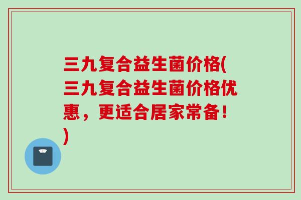 三九复合益生菌价格(三九复合益生菌价格优惠,更适合居家常备!) 三九复合益生菌价格(三九复合益生菌价格优惠,更适合居家常备!)