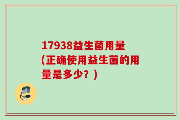 17938益生菌用量(正确使用益生菌的用量是多少?) 17938益生菌用量(正确使用益生菌的用量是多少?)