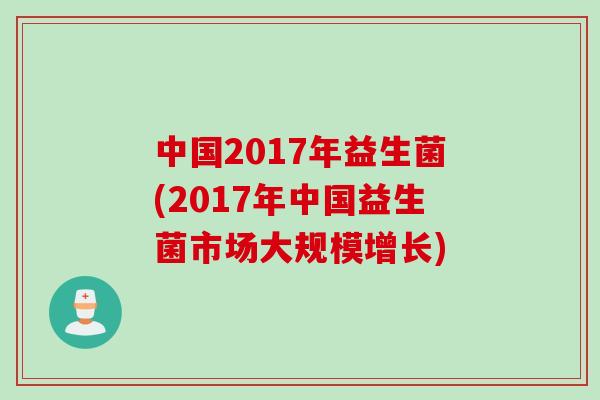 中国2017年益生菌(2017年中国益生菌市场大规模增长) 中国2017年益生菌(2017年中国益生菌市场大规模增长)