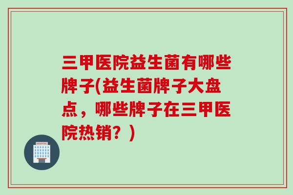 三甲医院益生菌有哪些牌子(益生菌牌子大盘点,哪些牌子在三甲医院热销?) 三甲医院益生菌有哪些牌子(益生菌牌子大盘点,哪些牌子在三甲医院热销?)