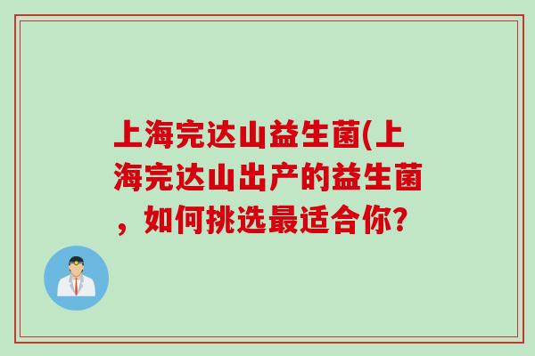 上海完达山益生菌(上海完达山出产的益生菌,如何挑选适合你? 上海完达山益生菌(上海完达山出产的益生菌,如何挑选适合你?