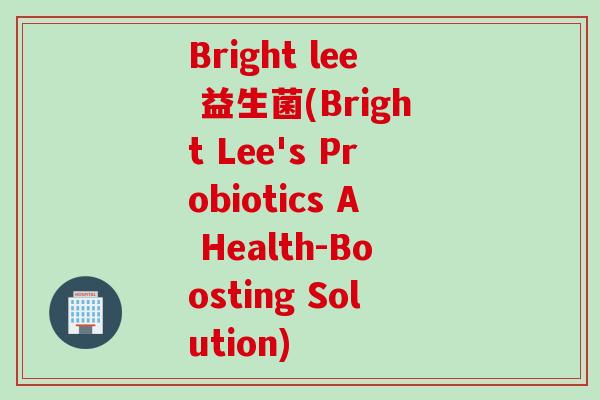 Bright lee 益生菌(Bright Lee's Probiotics A Health-Boosting Solution) Bright lee 益生菌(Bright Lee's Probiotics A Health-Boosting Solution)