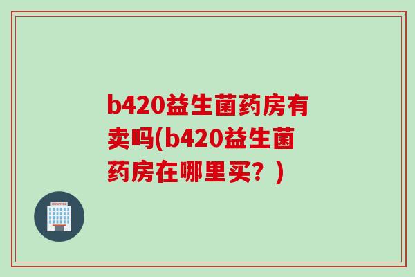 b420益生菌药房有卖吗(b420益生菌药房在哪里买?) b420益生菌药房有卖吗(b420益生菌药房在哪里买?)