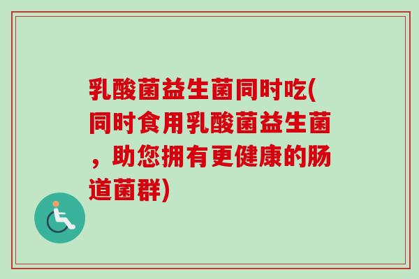 乳酸菌益生菌同时吃(同时食用乳酸菌益生菌，助您拥有更健康的肠道菌群)