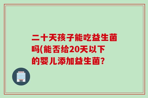二十天孩子能吃益生菌吗(能否给20天以下的婴儿添加益生菌? 二十天孩子能吃益生菌吗(能否给20天以下的婴儿添加益生菌?
