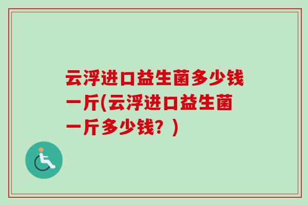 云浮进口益生菌多少钱一斤(云浮进口益生菌一斤多少钱?) 云浮进口益生菌多少钱一斤(云浮进口益生菌一斤多少钱?)