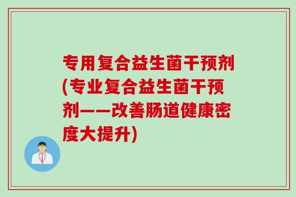 专用复合益生菌干预剂(专业复合益生菌干预剂——改善肠道健康密度大提升)