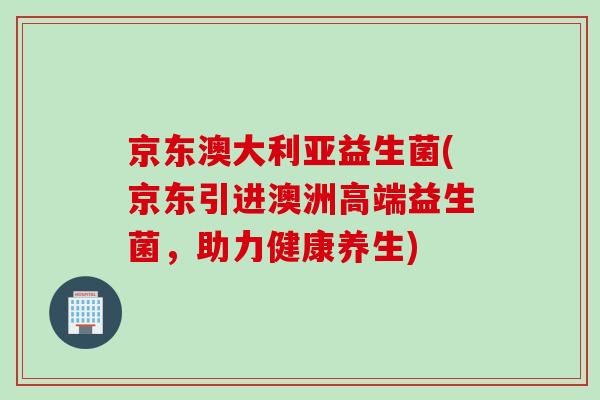 京东澳大利亚益生菌(京东引进澳洲高端益生菌，助力健康养生)
