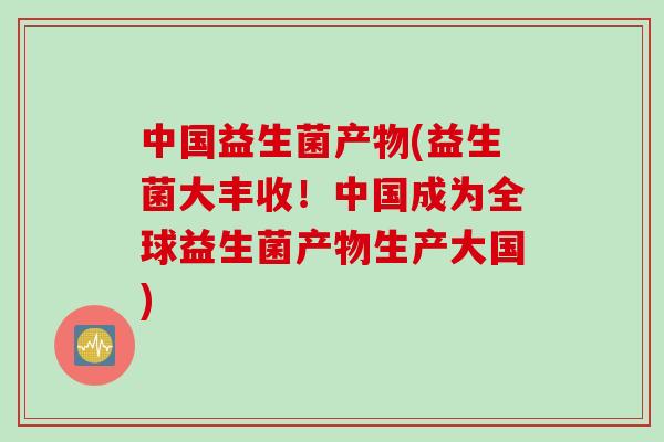 中国益生菌产物(益生菌大丰收！中国成为全球益生菌产物生产大国)