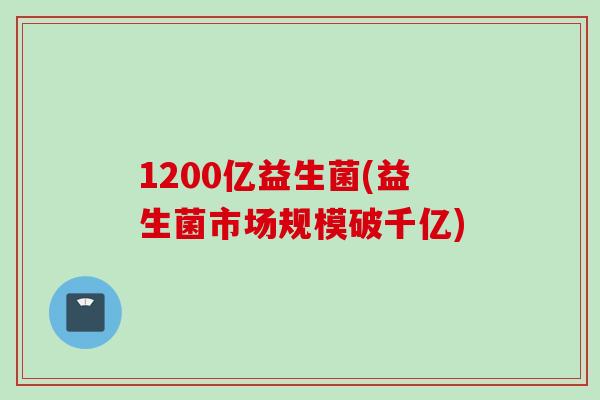1200亿益生菌(益生菌市场规模破千亿)