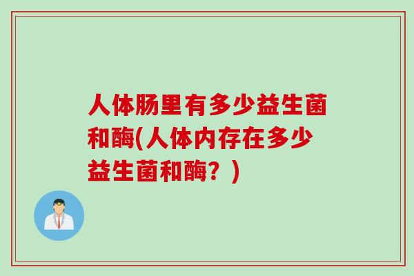 人体肠里有多少益生菌和酶(人体内存在多少益生菌和酶?) 人体肠里有多少益生菌和酶(人体内存在多少益生菌和酶?)
