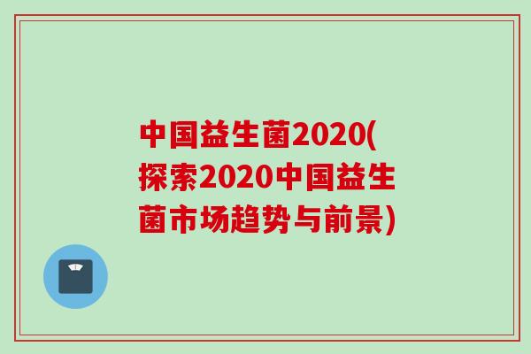 中国益生菌2020(探索2020中国益生菌市场趋势与前景) 中国益生菌2020(探索2020中国益生菌市场趋势与前景)