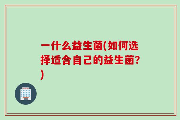 一什么益生菌(如何选择适合自己的益生菌?) 一什么益生菌(如何选择适合自己的益生菌?)