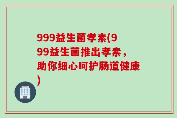 999益生菌孝素(999益生菌推出孝素,助你细心呵护肠道健康) 999益生菌孝素(999益生菌推出孝素,助你细心呵护肠道健康)